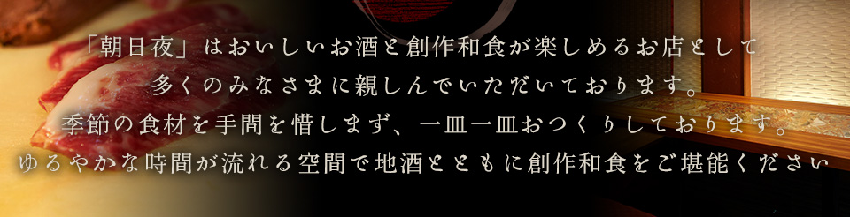 「朝日夜」はおいしいお酒と創作和食が楽しめるお店として多くのみなさまに親しんでいただいております。季節の食材を手間を惜しまず、一皿一皿おつくりしております。ゆるやかな時間が流れる空間で地酒とともに創作和食をご堪能ください。